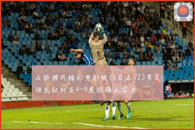 石桥濑风精彩兜射破门日本U23男足领先叙利亚4-0展现强大实力