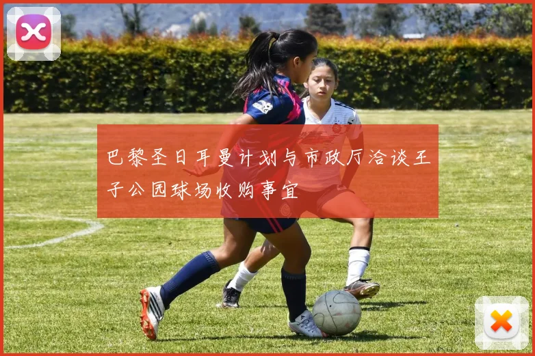 巴黎圣日耳曼计划与市政厅洽谈王子公园球场收购事宜