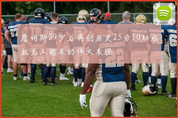 詹姆斯39岁后再创历史25分10助成就无人能及的伟大表现