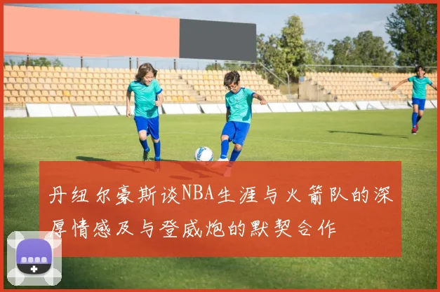 丹纽尔豪斯谈NBA生涯与火箭队的深厚情感及与登威炮的默契合作