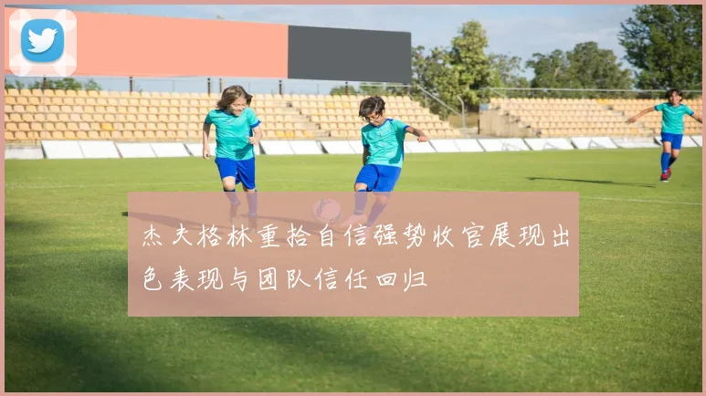 杰夫格林重拾自信强势收官展现出色表现与团队信任回归
