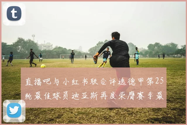 直播吧与小红书联合评选德甲第25轮最佳球员迪亚斯再度荣膺赛季最佳称号