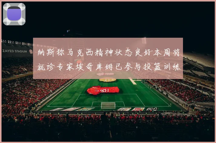 纳斯称马克西精神状态良好本周将就诊专家埃奇库姆已参与投篮训练