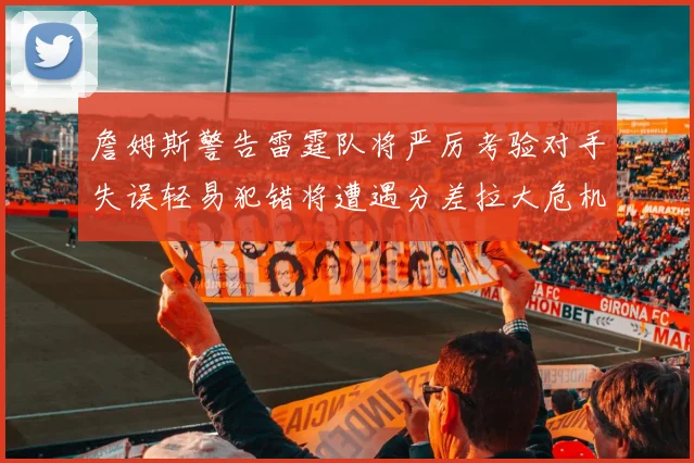 詹姆斯警告雷霆队将严厉考验对手失误轻易犯错将遭遇分差拉大危机
