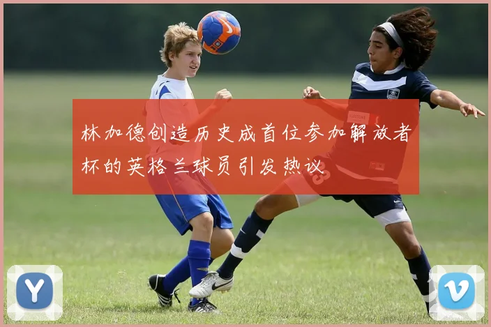林加德创造历史成首位参加解放者杯的英格兰球员引发热议