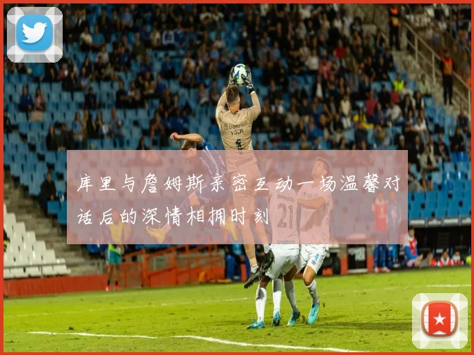库里与詹姆斯亲密互动一场温馨对话后的深情相拥时刻