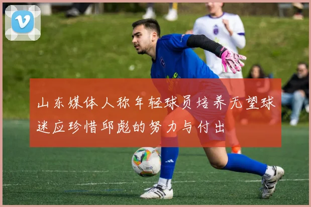 山东媒体人称年轻球员培养无望球迷应珍惜邱彪的努力与付出