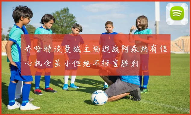 乔哈特谈曼城主场迎战阿森纳有信心机会虽小但绝不轻言胜利