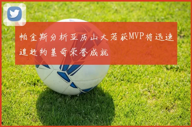 帕金斯分析亚历山大若获MVP将迅速追赶约基奇荣誉成就