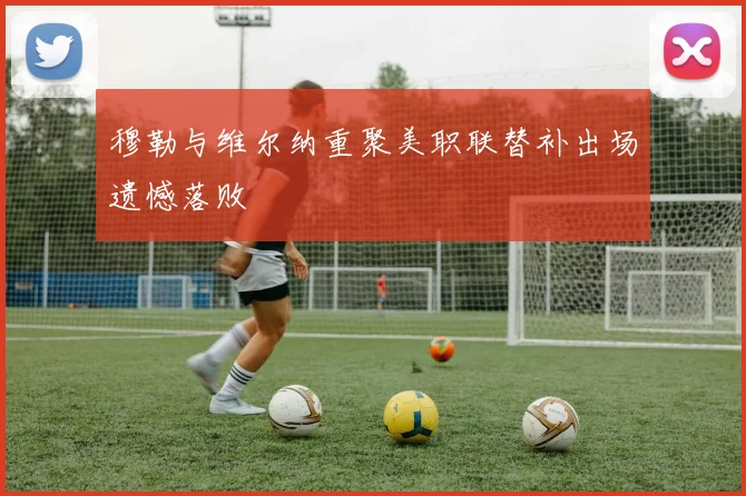 穆勒与维尔纳重聚美职联替补出场遗憾落败