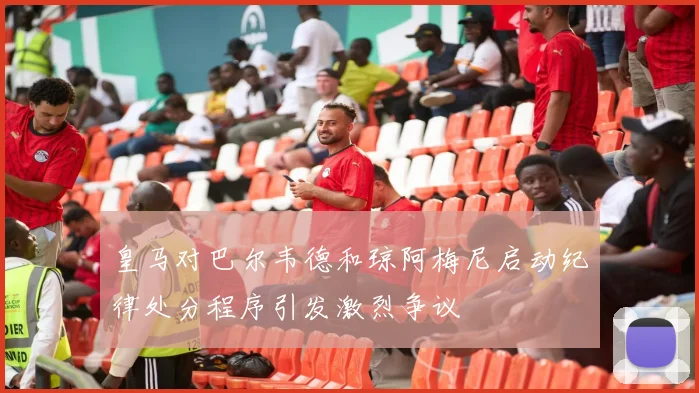 皇马对巴尔韦德和琼阿梅尼启动纪律处分程序引发激烈争议