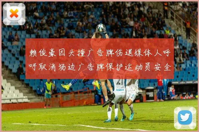 赖俊豪因头撞广告牌伤退媒体人呼吁取消场边广告牌保护运动员安全