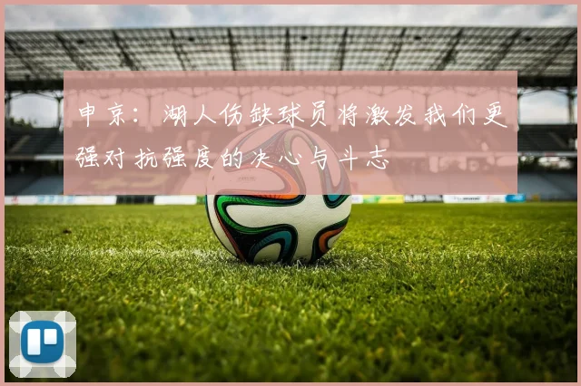 申京：湖人伤缺球员将激发我们更强对抗强度的决心与斗志