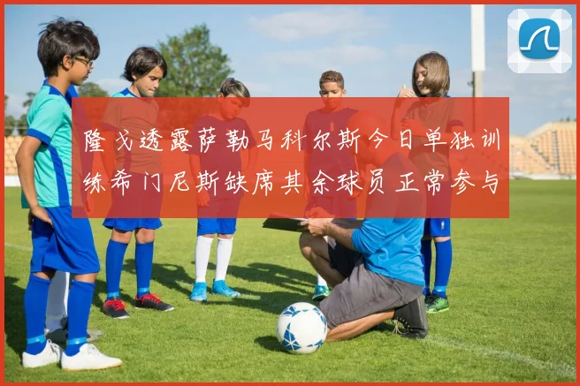 隆戈透露萨勒马科尔斯今日单独训练希门尼斯缺席其余球员正常参与训练