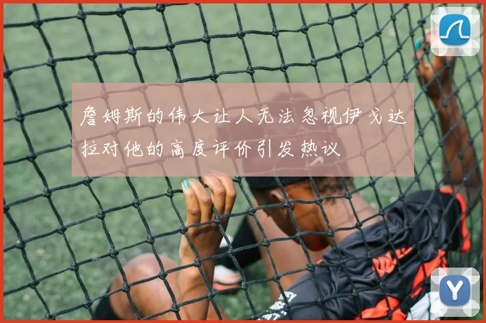 詹姆斯的伟大让人无法忽视伊戈达拉对他的高度评价引发热议