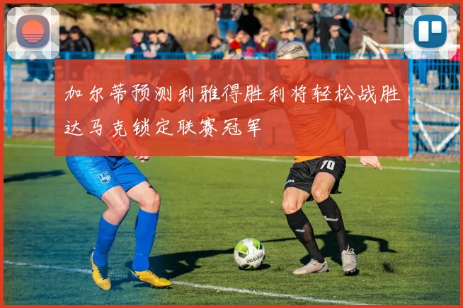 加尔蒂预测利雅得胜利将轻松战胜达马克锁定联赛冠军