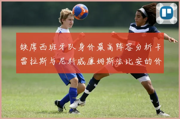 缺席西班牙队身价最高阵容分析卡雷拉斯与尼科威廉姆斯法比安的价值探讨