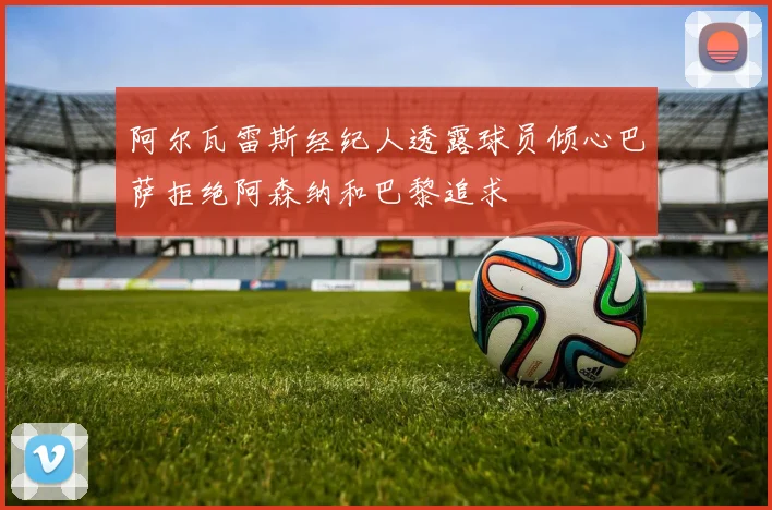 阿尔瓦雷斯经纪人透露球员倾心巴萨拒绝阿森纳和巴黎追求