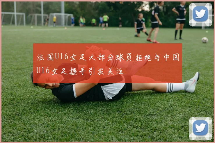 法国U16女足大部分球员拒绝与中国U16女足握手引发关注