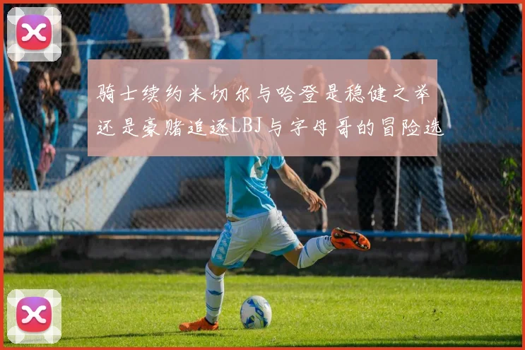 骑士续约米切尔与哈登是稳健之举还是豪赌追逐LBJ与字母哥的冒险选择