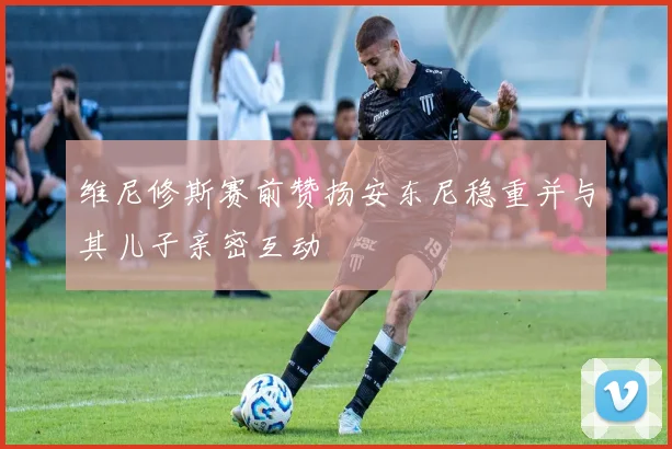 维尼修斯赛前赞扬安东尼稳重并与其儿子亲密互动